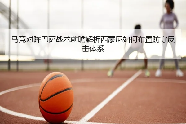 马竞对阵巴萨战术前瞻解析西蒙尼如何布置防守反击体系