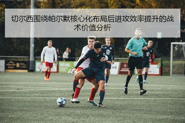 切尔西围绕帕尔默核心化布局后进攻效率提升的战术价值分析