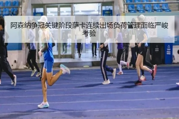 阿森纳争冠关键阶段萨卡连续出场负荷管理面临严峻考验