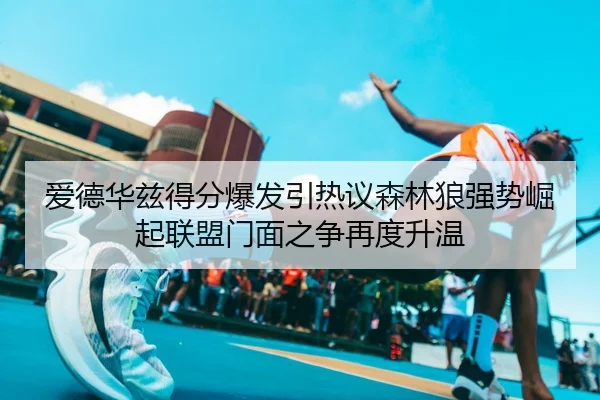 爱德华兹得分爆发引热议森林狼强势崛起联盟门面之争再度升温