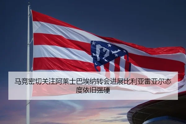 马竞密切关注阿莱士巴埃纳转会进展比利亚雷亚尔态度依旧强硬