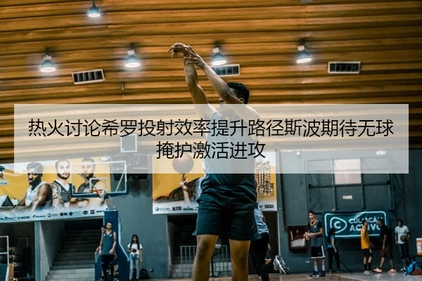 热火讨论希罗投射效率提升路径斯波期待无球掩护激活进攻