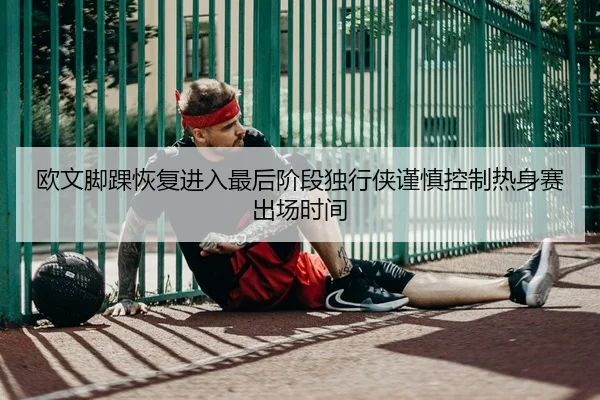 欧文脚踝恢复进入最后阶段独行侠谨慎控制热身赛出场时间